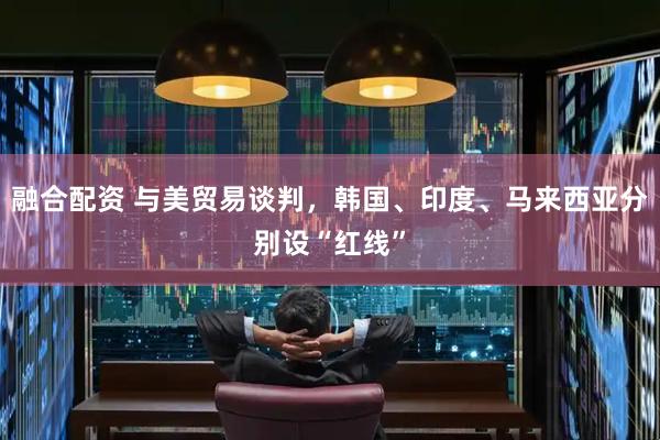 融合配资 与美贸易谈判，韩国、印度、马来西亚分别设“红线”