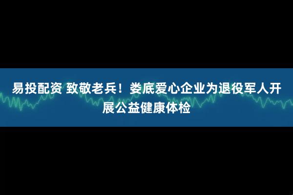 易投配资 致敬老兵！娄底爱心企业为退役军人开展公益健康体检