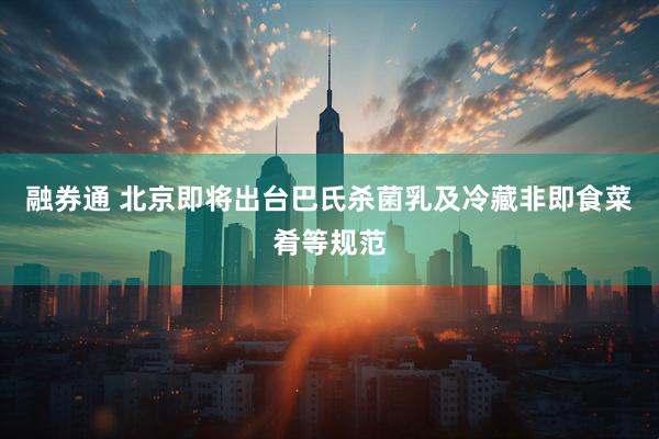 融券通 北京即将出台巴氏杀菌乳及冷藏非即食菜肴等规范