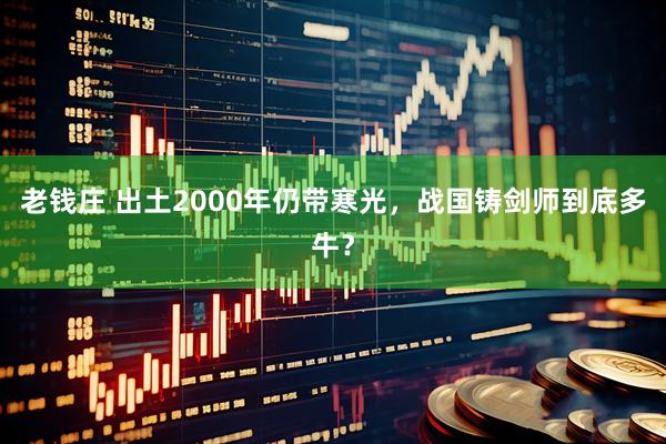 老钱庄 出土2000年仍带寒光，战国铸剑师到底多牛？