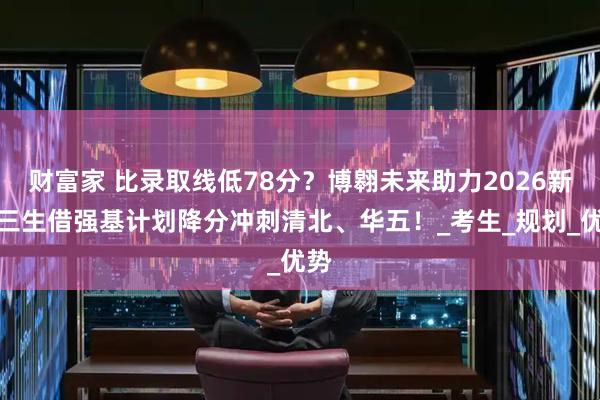 财富家 比录取线低78分？博翱未来助力2026新高三生借强基计划降分冲刺清北、华五！_考生_规划_优势