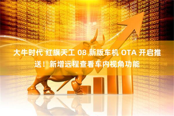 大牛时代 红旗天工 08 新版车机 OTA 开启推送！新增远程查看车内视角功能
