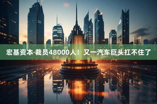 宏基资本 裁员48000人！又一汽车巨头扛不住了