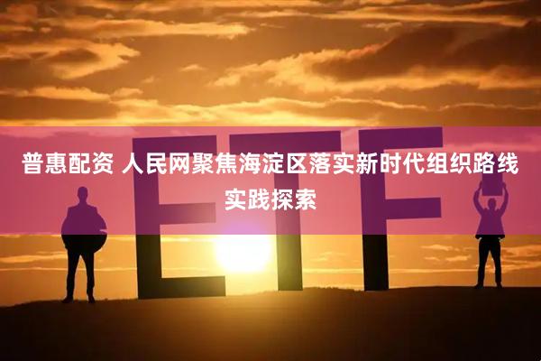 普惠配资 人民网聚焦海淀区落实新时代组织路线实践探索