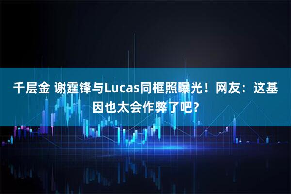千层金 谢霆锋与Lucas同框照曝光！网友：这基因也太会作弊了吧？