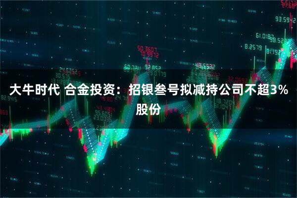 大牛时代 合金投资：招银叁号拟减持公司不超3%股份