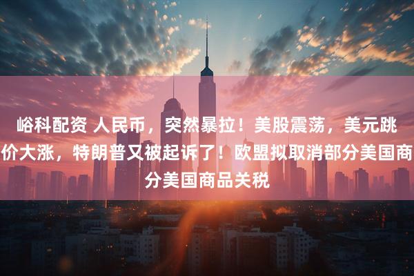 峪科配资 人民币，突然暴拉！美股震荡，美元跳水，金价大涨，特朗普又被起诉了！欧盟拟取消部分美国商品关税