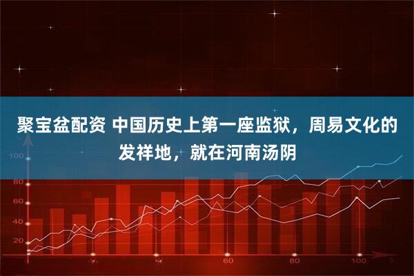 聚宝盆配资 中国历史上第一座监狱，周易文化的发祥地，就在河南汤阴