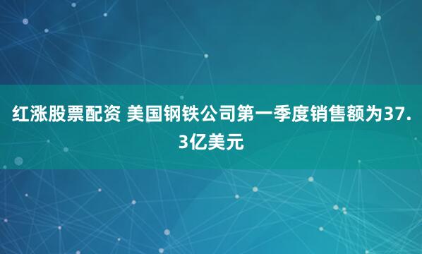 红涨股票配资 美国钢铁公司第一季度销售额为37.3亿美元