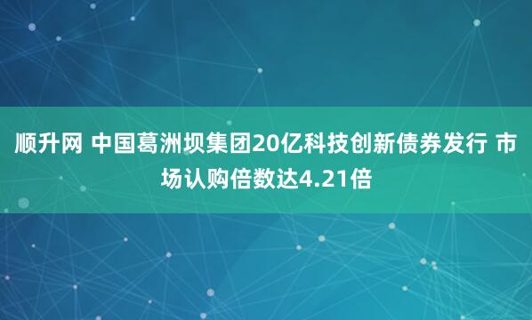 顺升网 中国葛洲坝集团20亿科技创新债券发行 市场认购倍数达4.21倍