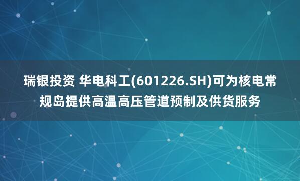 瑞银投资 华电科工(601226.SH)可为核电常规岛提供高温高压管道预制及供货服务