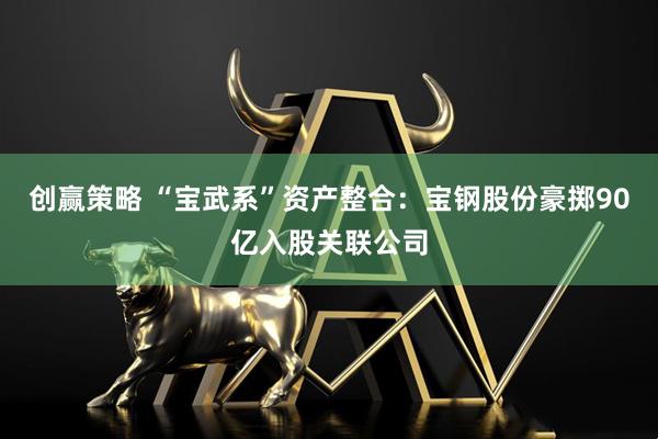 创赢策略 “宝武系”资产整合：宝钢股份豪掷90亿入股关联公司