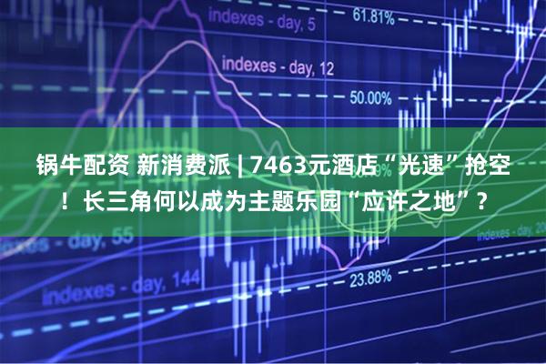 锅牛配资 新消费派 | 7463元酒店“光速”抢空！长三角何以成为主题乐园“应许之地”？