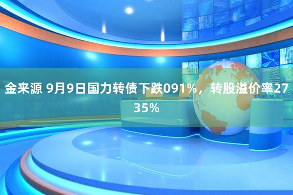 金来源 9月9日国力转债下跌091%，转股溢价率2735%