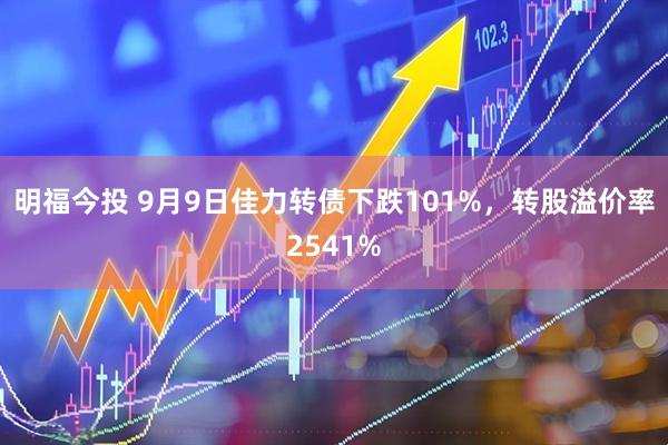 明福今投 9月9日佳力转债下跌101%，转股溢价率2541%