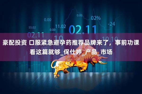 豪配投资 口服紧急避孕药推荐品牌来了，事前功课看这篇就够_保仕婷_产品_市场