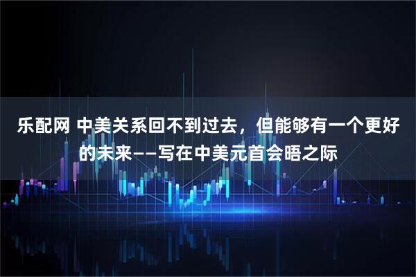 乐配网 中美关系回不到过去，但能够有一个更好的未来——写在中美元首会晤之际